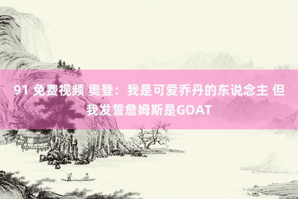 91 免费视频 奥登：我是可爱乔丹的东说念主 但我发誓詹姆斯是GOAT