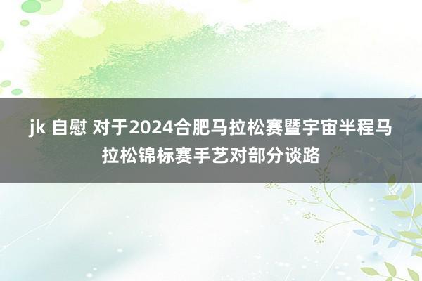 jk 自慰 对于2024合肥马拉松赛暨宇宙半程马拉松锦标赛手艺对部分谈路