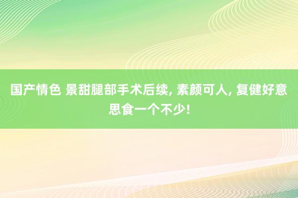 国产情色 景甜腿部手术后续， 素颜可人， 复健好意思食一个不少!