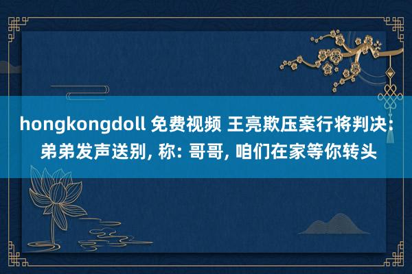 hongkongdoll 免费视频 王亮欺压案行将判决: 弟弟发声送别， 称: 哥哥， 咱们在家等你转头