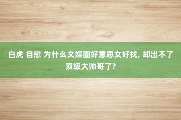 白虎 自慰 为什么文娱圈好意思女好找， 却出不了顶级大帅哥了?