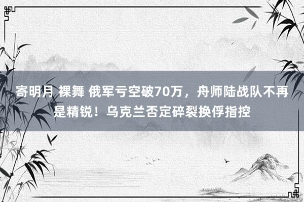 寄明月 裸舞 俄军亏空破70万，舟师陆战队不再是精锐！乌克兰否定碎裂换俘指控