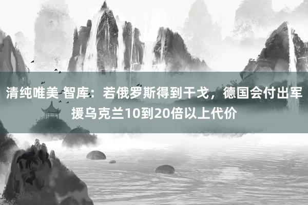 清纯唯美 智库：若俄罗斯得到干戈，德国会付出军援乌克兰10到20倍以上代价