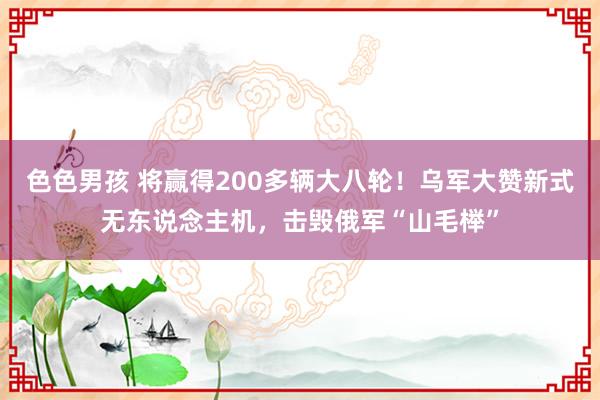 色色男孩 将赢得200多辆大八轮！乌军大赞新式无东说念主机，击毁俄军“山毛榉”