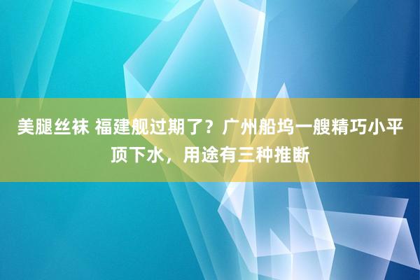 美腿丝袜 福建舰过期了？广州船坞一艘精巧小平顶下水，用途有三种推断