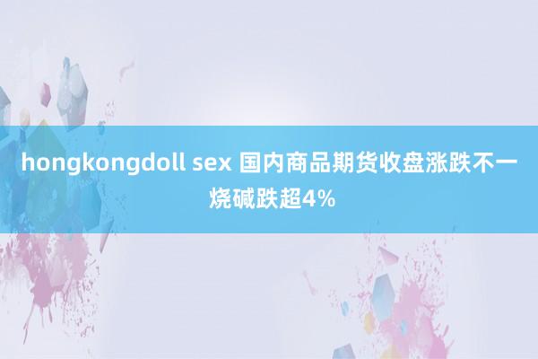 hongkongdoll sex 国内商品期货收盘涨跌不一 烧碱跌超4%