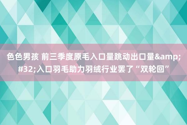 色色男孩 前三季度原毛入口量跳动出口量&#32;入口羽毛助力羽绒行业罢了“双轮回”