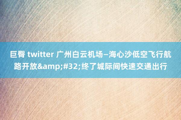 巨臀 twitter 广州白云机场—海心沙低空飞行航路开放&#32;终了城际间快速交通出行