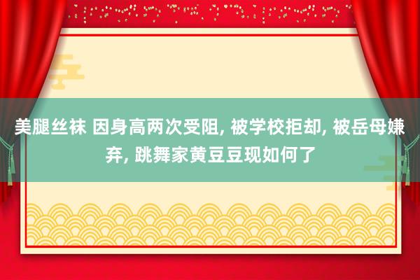 美腿丝袜 因身高两次受阻， 被学校拒却， 被岳母嫌弃， 跳舞家黄豆豆现如何了