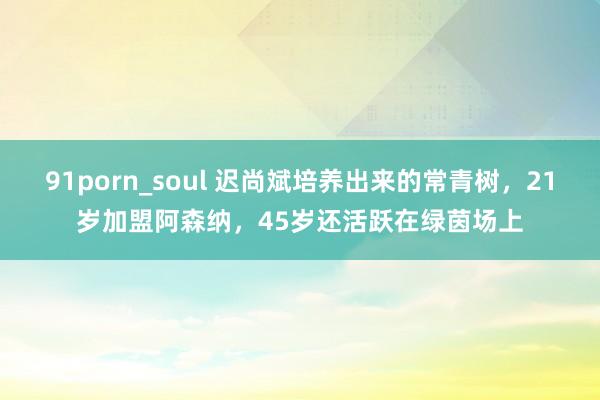 91porn_soul 迟尚斌培养出来的常青树，21岁加盟阿森纳，45岁还活跃在绿茵场上