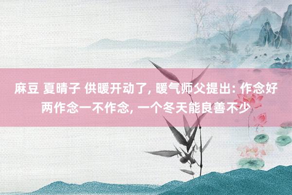 麻豆 夏晴子 供暖开动了， 暖气师父提出: 作念好两作念一不作念， 一个冬天能良善不少