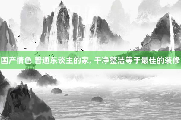 国产情色 普通东谈主的家， 干净整洁等于最佳的装修