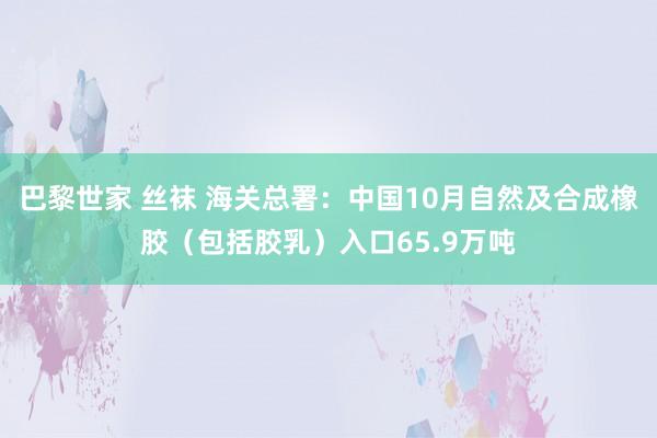 巴黎世家 丝袜 海关总署：中国10月自然及合成橡胶（包括胶乳）入口65.9万吨