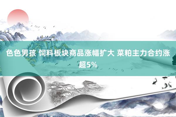 色色男孩 饲料板块商品涨幅扩大 菜粕主力合约涨超5%