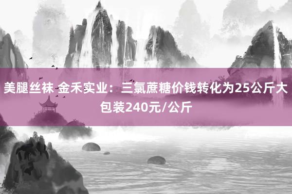 美腿丝袜 金禾实业：三氯蔗糖价钱转化为25公斤大包装240元/公斤