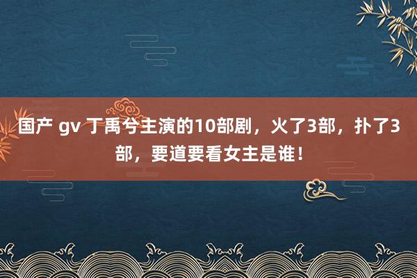 国产 gv 丁禹兮主演的10部剧，火了3部，扑了3部，要道要看女主是谁！