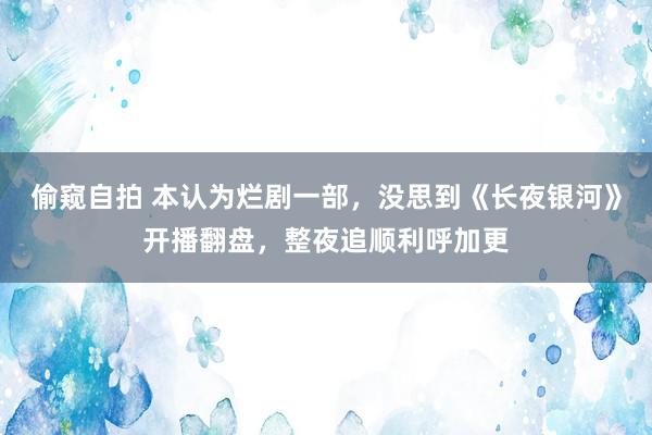 偷窥自拍 本认为烂剧一部，没思到《长夜银河》开播翻盘，整夜追顺利呼加更