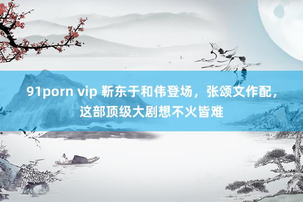 91porn vip 靳东于和伟登场，张颂文作配，这部顶级大剧想不火皆难