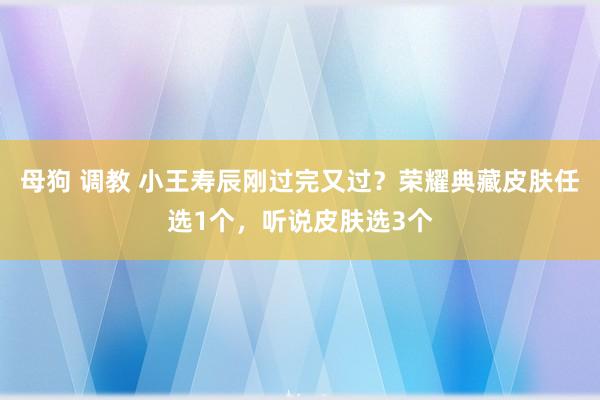 母狗 调教 小王寿辰刚过完又过？荣耀典藏皮肤任选1个，听说皮肤选3个