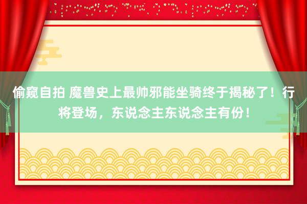 偷窥自拍 魔兽史上最帅邪能坐骑终于揭秘了！行将登场，东说念主东说念主有份！