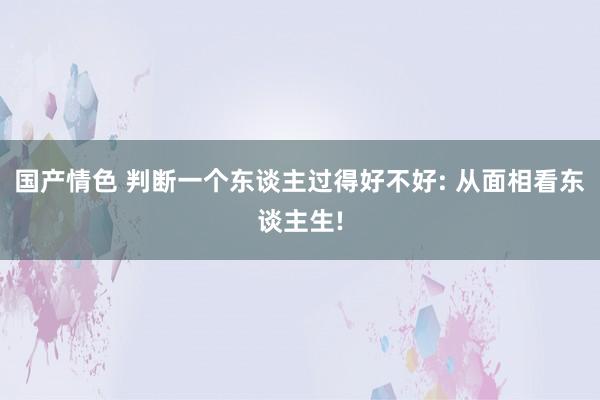 国产情色 判断一个东谈主过得好不好: 从面相看东谈主生!