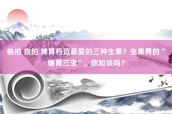 偷拍 自拍 脾胃朽迈最爱的三种生果？生果界的“暖胃三宝”，你知谈吗？