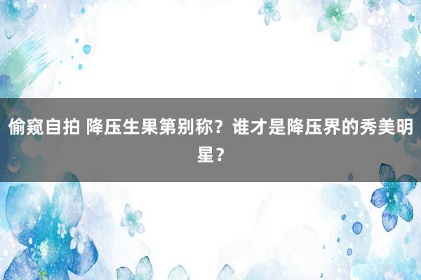 偷窥自拍 降压生果第别称？谁才是降压界的秀美明星？