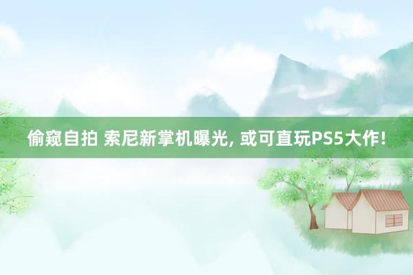 偷窥自拍 索尼新掌机曝光， 或可直玩PS5大作!