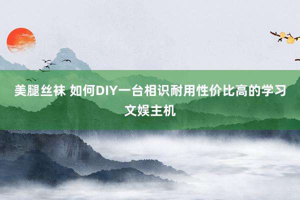 美腿丝袜 如何DIY一台相识耐用性价比高的学习文娱主机