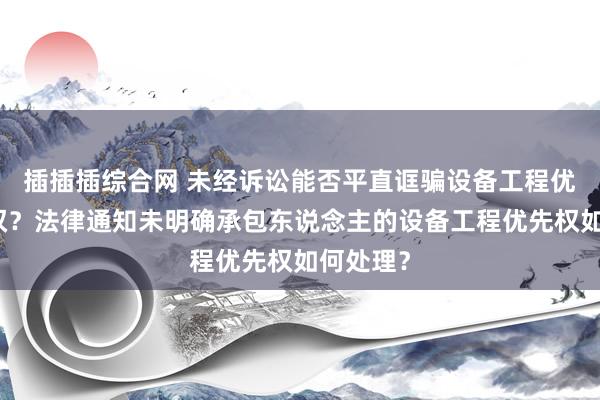 插插插综合网 未经诉讼能否平直诓骗设备工程优先受偿权？法律通知未明确承包东说念主的设备工程优先权如何处理？