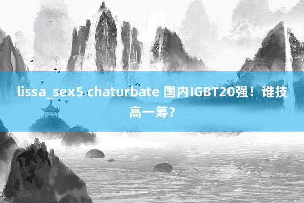 lissa_sex5 chaturbate 国内IGBT20强！谁技高一筹？