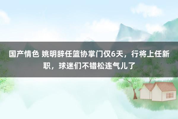 国产情色 姚明辞任篮协掌门仅6天，行将上任新职，球迷们不错松连气儿了