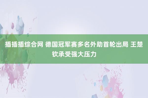 插插插综合网 德国冠军赛多名外助首轮出局 王楚钦承受强大压力