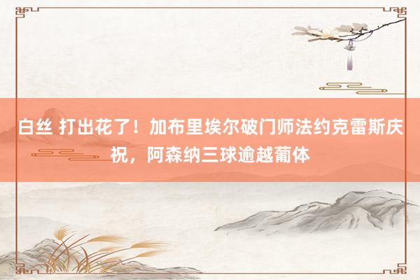 白丝 打出花了！加布里埃尔破门师法约克雷斯庆祝，阿森纳三球逾越葡体