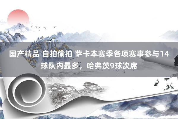 国产精品 自拍偷拍 萨卡本赛季各项赛事参与14球队内最多，哈弗茨9球次席