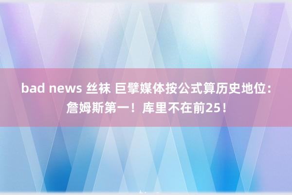 bad news 丝袜 巨擘媒体按公式算历史地位：詹姆斯第一！库里不在前25！