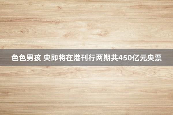 色色男孩 央即将在港刊行两期共450亿元央票