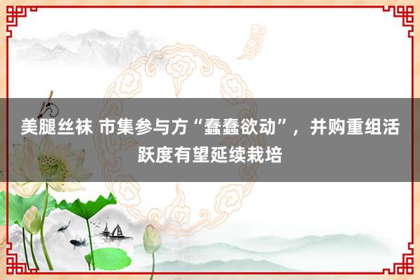 美腿丝袜 市集参与方“蠢蠢欲动”，并购重组活跃度有望延续栽培