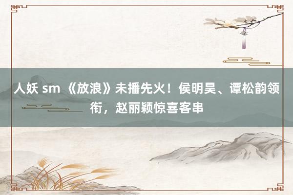 人妖 sm 《放浪》未播先火！侯明昊、谭松韵领衔，赵丽颖惊喜客串