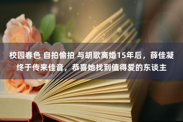 校园春色 自拍偷拍 与胡歌离婚15年后，薛佳凝终于传来佳音，恭喜她找到值得爱的东谈主