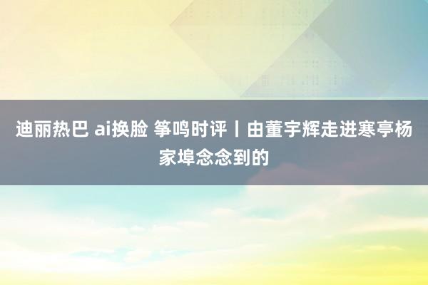 迪丽热巴 ai换脸 筝鸣时评丨由董宇辉走进寒亭杨家埠念念到的