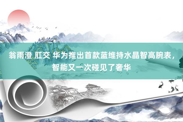 翁雨澄 肛交 华为推出首款蓝维持水晶智高腕表，智能又一次碰见了奢华