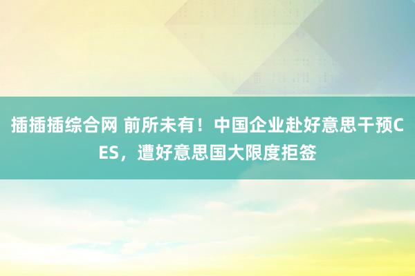 插插插综合网 前所未有！中国企业赴好意思干预CES，遭好意思国大限度拒签