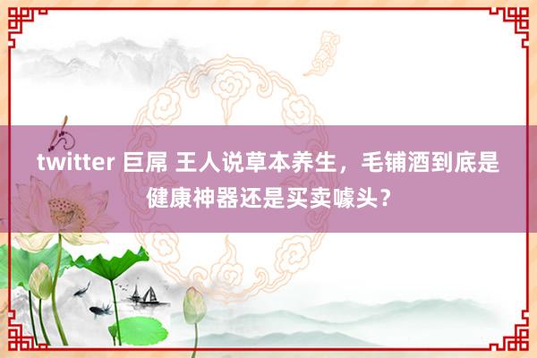 twitter 巨屌 王人说草本养生，毛铺酒到底是健康神器还是买卖噱头？