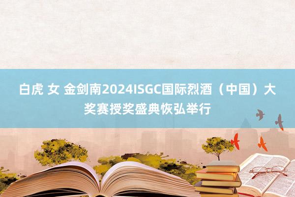 白虎 女 金剑南2024ISGC国际烈酒（中国）大奖赛授奖盛典恢弘举行