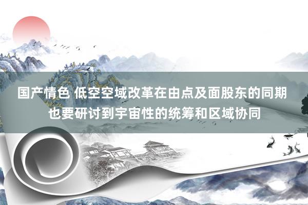 国产情色 低空空域改革在由点及面股东的同期 也要研讨到宇宙性的统筹和区域协同