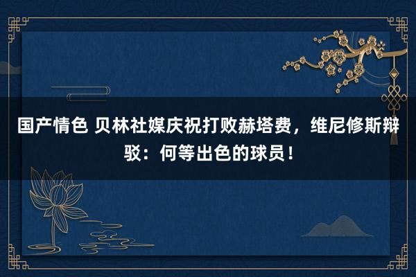 国产情色 贝林社媒庆祝打败赫塔费，维尼修斯辩驳：何等出色的球员！