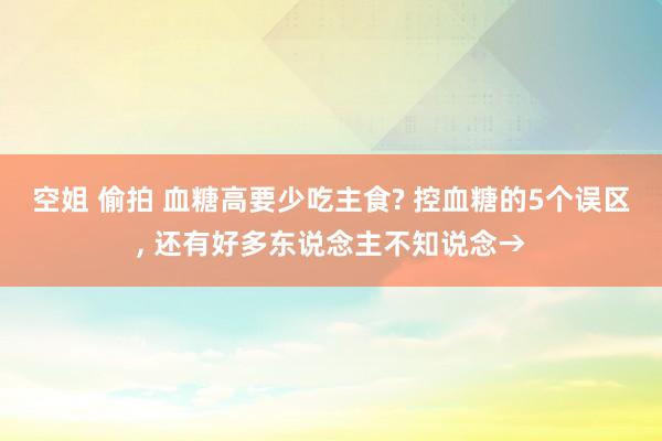 空姐 偷拍 血糖高要少吃主食? 控血糖的5个误区， 还有好多东说念主不知说念→