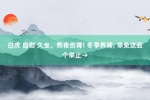 白虎 自慰 久坐、熬夜伤肾! 冬季养肾， 幸免这五个举止→