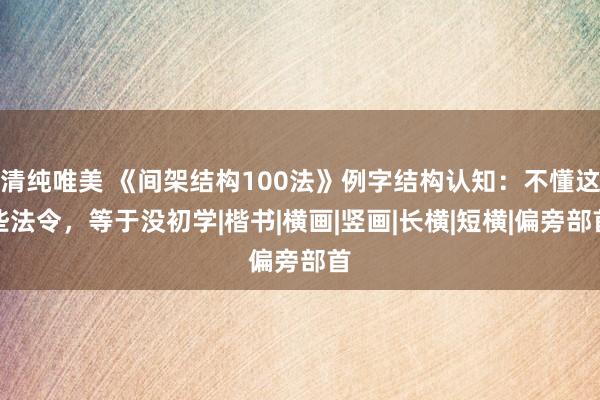 清纯唯美 《间架结构100法》例字结构认知：不懂这些法令，等于没初学|楷书|横画|竖画|长横|短横|偏旁部首